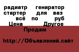 радиатр    гениратор     стартер     для   ваз  01-07   всё   по   500  руб › Цена ­ 500 -  Другое » Продам   